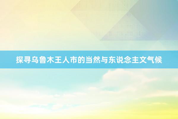 探寻乌鲁木王人市的当然与东说念主文气候