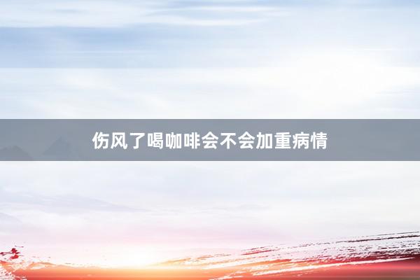 伤风了喝咖啡会不会加重病情