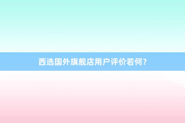 西选国外旗舰店用户评价若何？