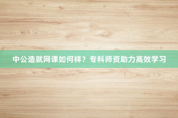 中公造就网课如何样？专科师资助力高效学习
