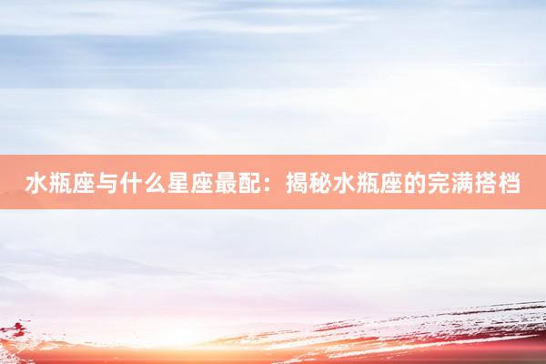 水瓶座与什么星座最配：揭秘水瓶座的完满搭档