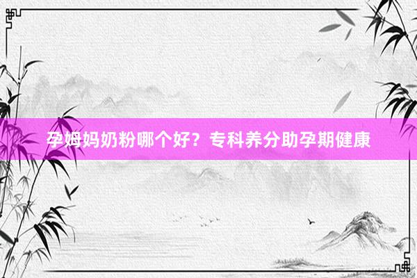 孕姆妈奶粉哪个好？专科养分助孕期健康